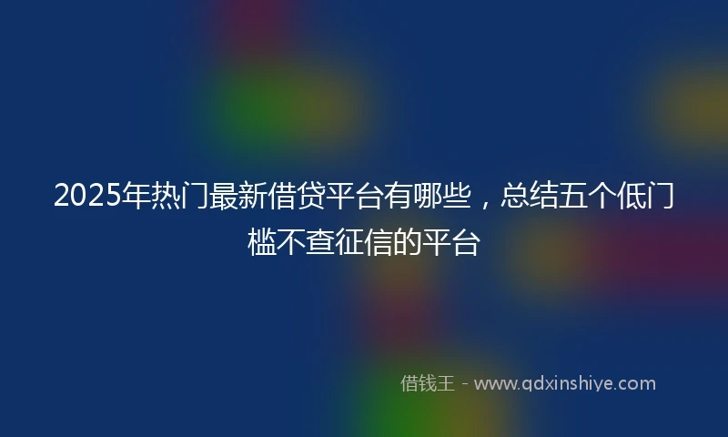 2025年热门最新借贷平台有哪些，总结五个低门槛不查征信的平台