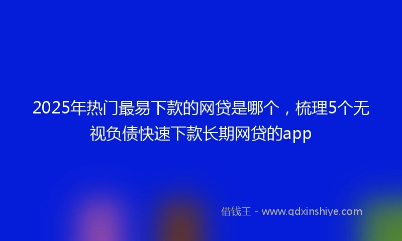 2025年热门最易下款的网贷是哪个，梳理5个无视负债快速下款长期网贷的app