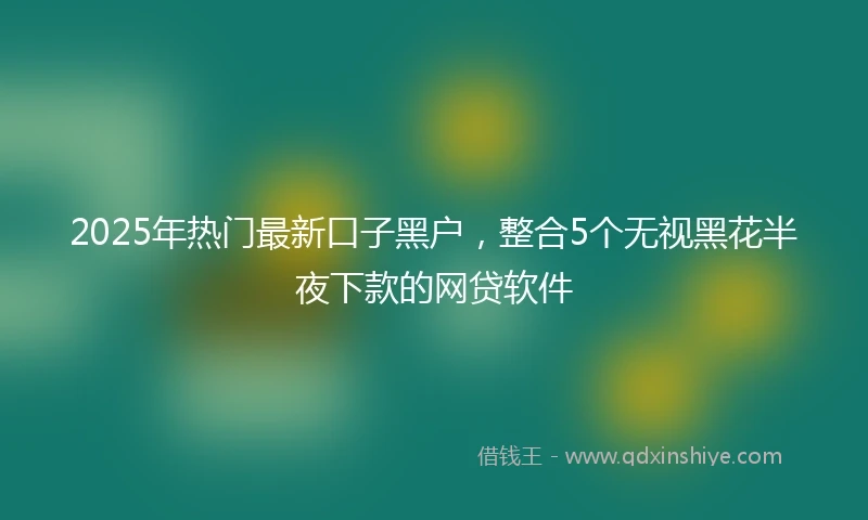 2025年热门最新口子黑户，整合5个无视黑花半夜下款的网贷软件