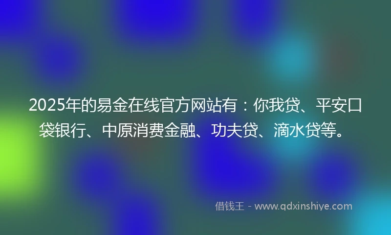 2025年的易金在线官方网站有：你我贷、平安口袋银行、中原消费金融、功夫贷、滴水贷等。