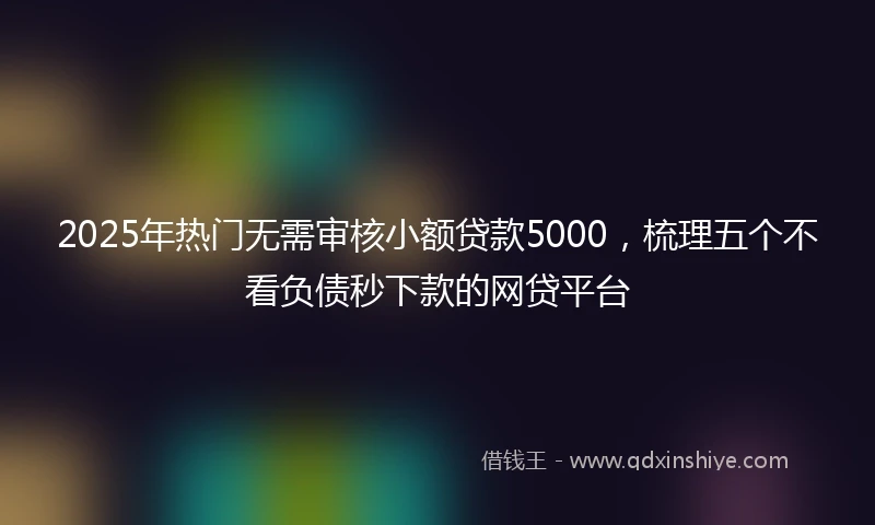 2025年热门无需审核小额贷款5000，梳理五个不看负债秒下款的网贷平台