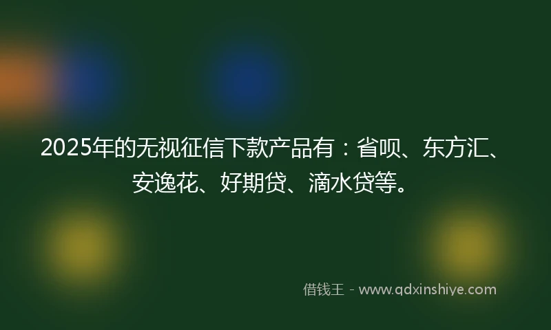 2025年的无视征信下款产品有：省呗、东方汇、安逸花、好期贷、滴水贷等。