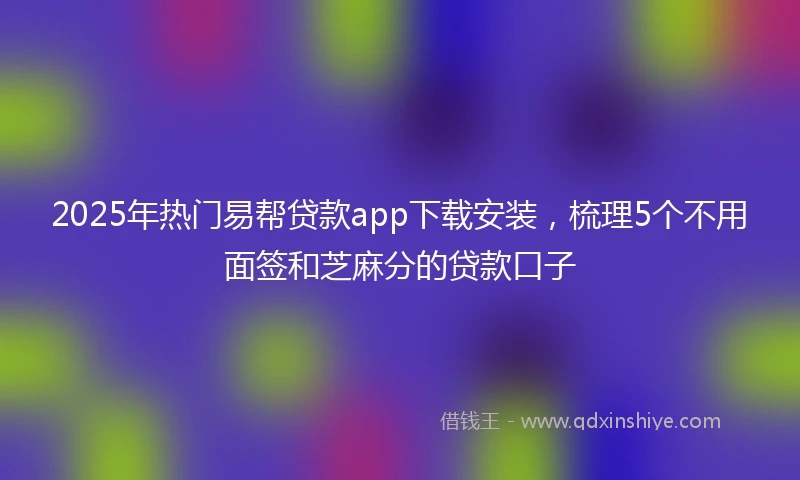 2025年热门易帮贷款app下载安装，梳理5个不用面签和芝麻分的贷款口子