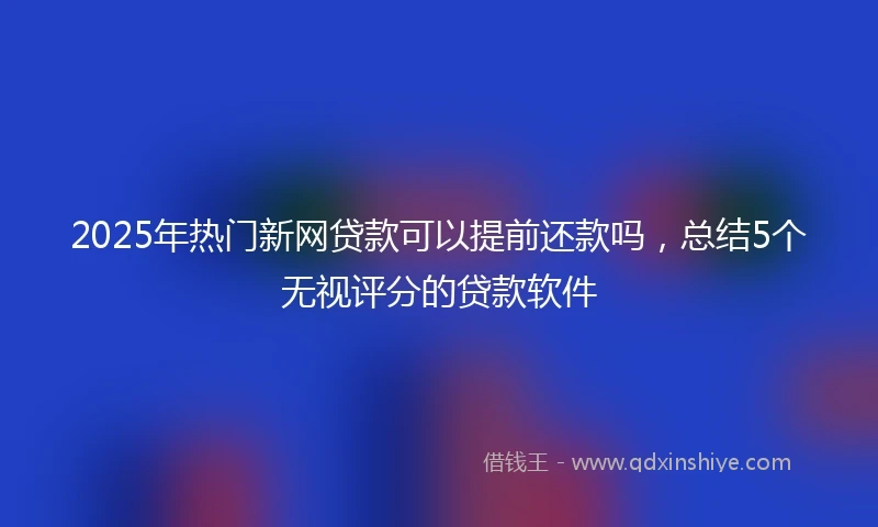 2025年热门新网贷款可以提前还款吗，总结5个无视评分的贷款软件
