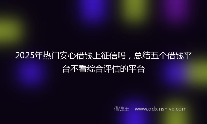 2025年热门安心借钱上征信吗，总结五个借钱平台不看综合评估的平台