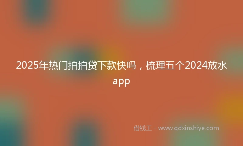 2025年热门拍拍贷下款快吗，梳理五个2024放水app