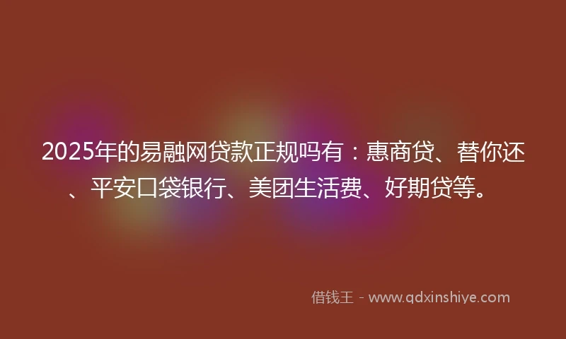 2025年的易融网贷款正规吗有：惠商贷、替你还、平安口袋银行、美团生活费、好期贷等。