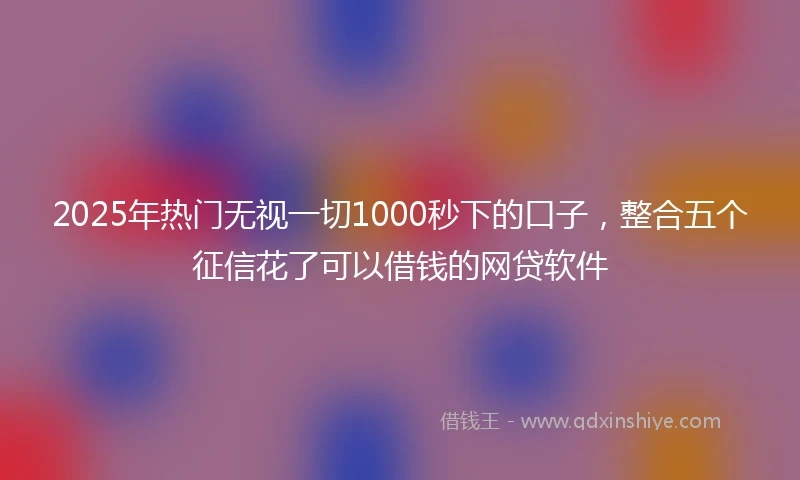 2025年热门无视一切1000秒下的口子，整合五个征信花了可以借钱的网贷软件