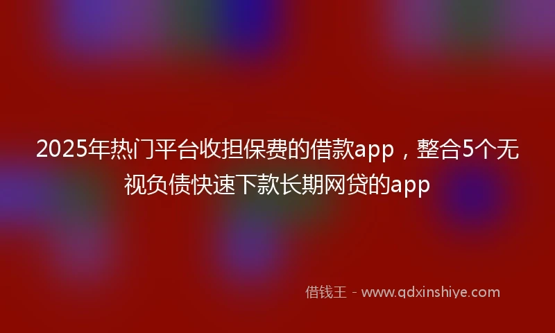 2025年热门平台收担保费的借款app，整合5个无视负债快速下款长期网贷的app