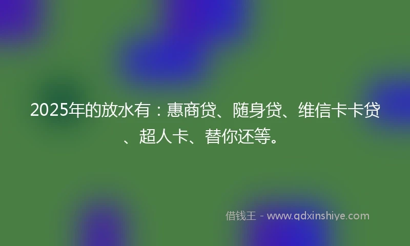 2025年的放水有：惠商贷、随身贷、维信卡卡贷、超人卡、替你还等。
