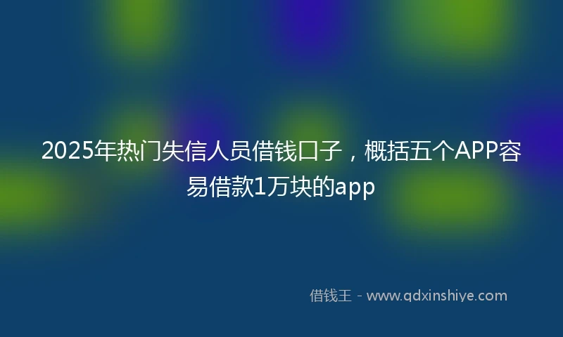 2025年热门失信人员借钱口子，概括五个APP容易借款1万块的app