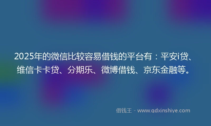 2025年的微信比较容易借钱的平台有：平安i贷、维信卡卡贷、分期乐、微博借钱、京东金融等。