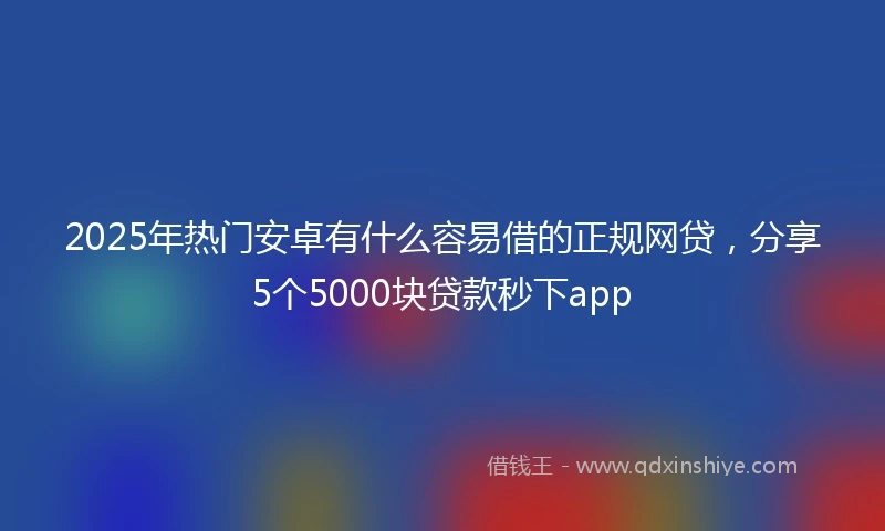 2025年热门安卓有什么容易借的正规网贷，分享5个5000块贷款秒下app