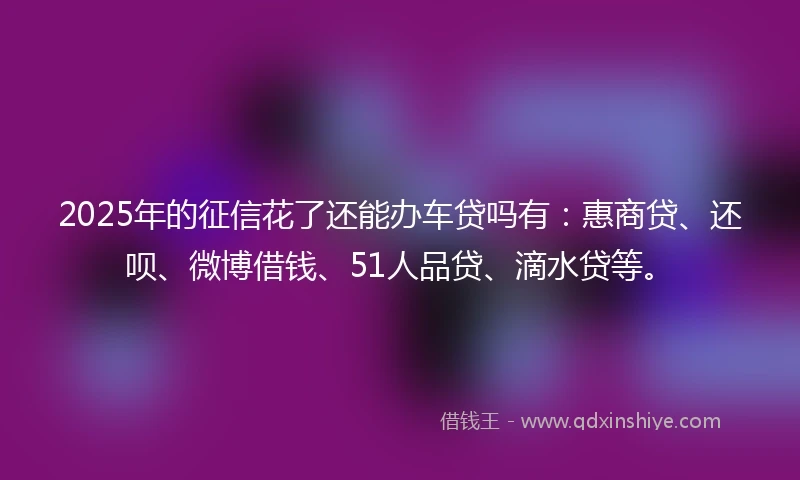2025年的征信花了还能办车贷吗有：惠商贷、还呗、微博借钱、51人品贷、滴水贷等。