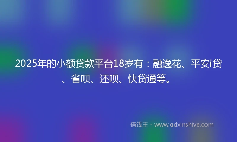 2025年的小额贷款平台18岁有：融逸花、平安i贷、省呗、还呗、快贷通等。