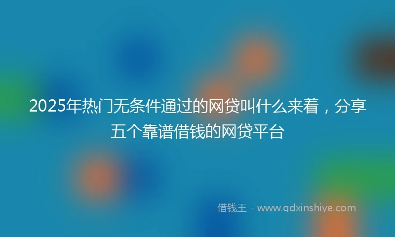 2025年热门无条件通过的网贷叫什么来着，分享五个靠谱借钱的网贷平台