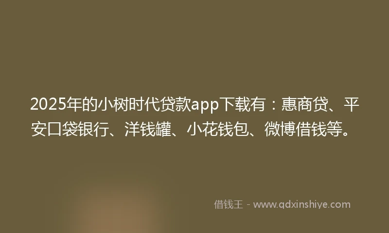 2025年的小树时代贷款app下载有：惠商贷、平安口袋银行、洋钱罐、小花钱包、微博借钱等。