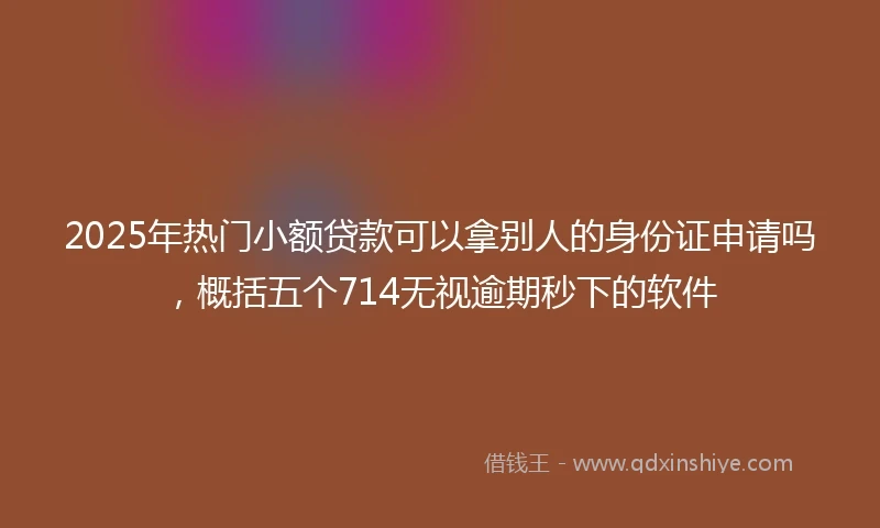2025年热门小额贷款可以拿别人的身份证申请吗，概括五个714无视逾期秒下的软件