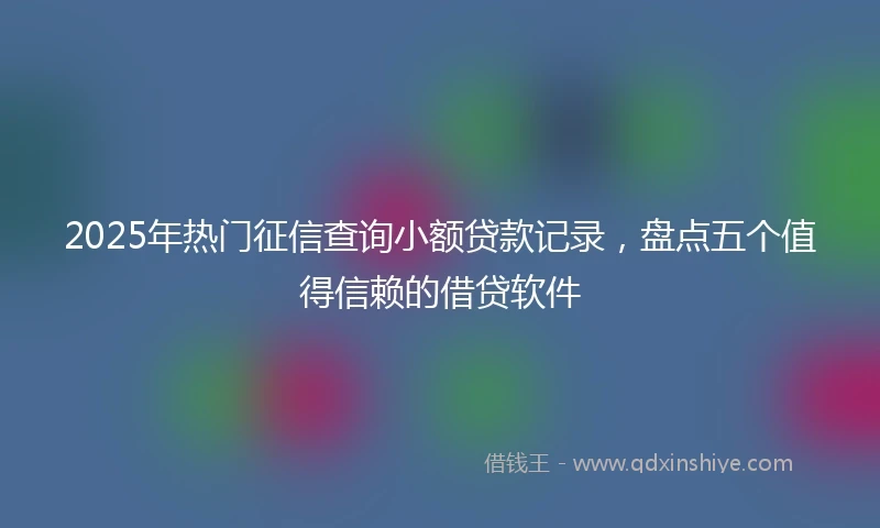 2025年热门征信查询小额贷款记录，盘点五个值得信赖的借贷软件