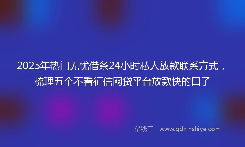 2025年热门无忧借条24小时私人放款联系方式，梳理五个不看征信网贷平台放款快的口子