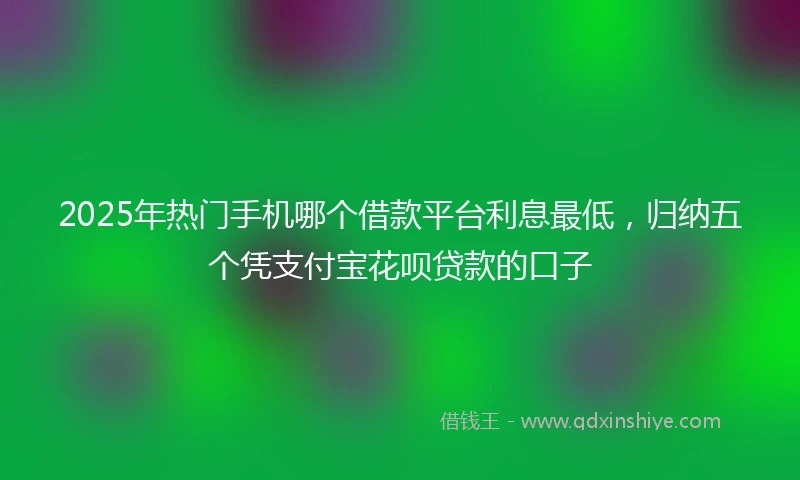 2025年热门手机哪个借款平台利息最低，归纳五个凭支付宝花呗贷款的口子