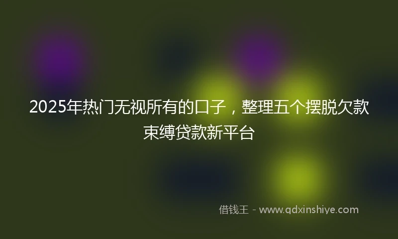 2025年热门无视所有的口子，整理五个摆脱欠款束缚贷款新平台