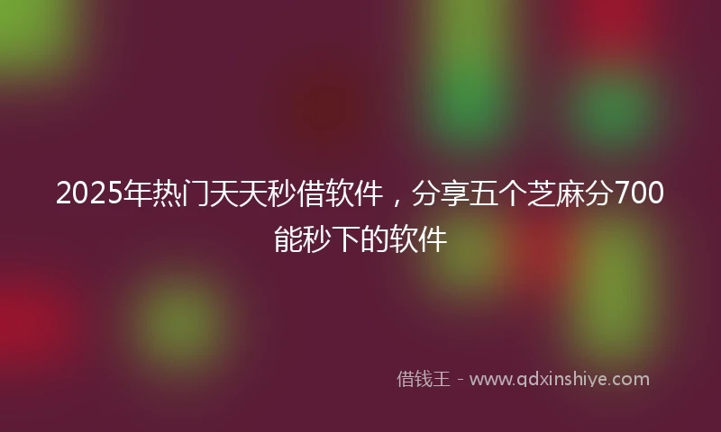 2025年热门天天秒借软件，分享五个芝麻分700能秒下的软件