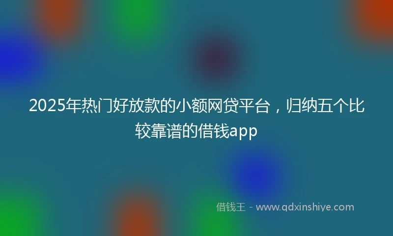 2025年热门好放款的小额网贷平台，归纳五个比较靠谱的借钱app