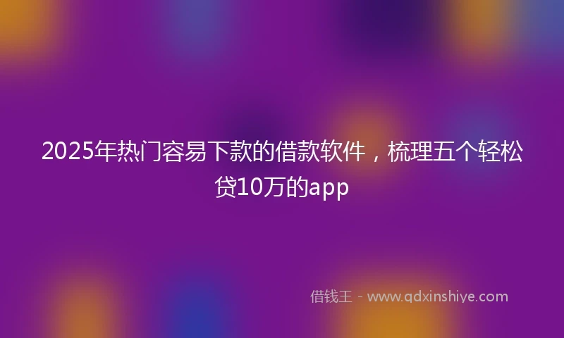2025年热门容易下款的借款软件，梳理五个轻松贷10万的app