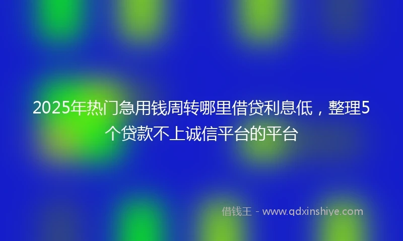 2025年热门急用钱周转哪里借贷利息低，整理5个贷款不上诚信平台的平台
