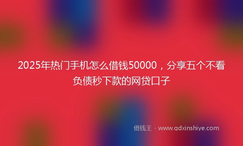 2025年热门手机怎么借钱50000，分享五个不看负债秒下款的网贷口子