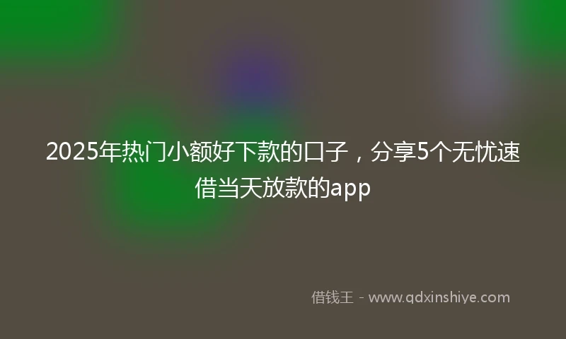 2025年热门小额好下款的口子，分享5个无忧速借当天放款的app