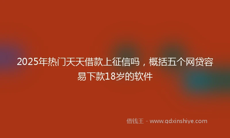 2025年热门天天借款上征信吗，概括五个网贷容易下款18岁的软件