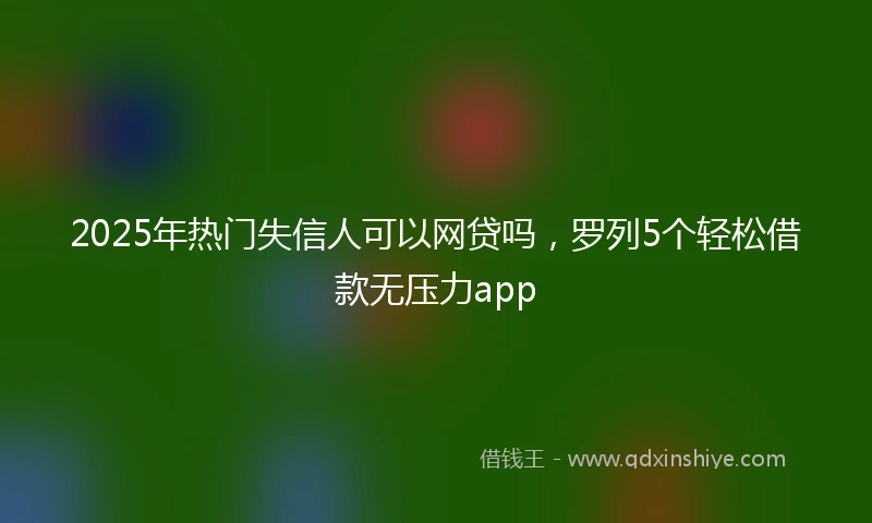 2025年热门失信人可以网贷吗，罗列5个轻松借款无压力app