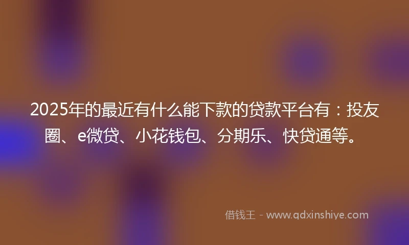 2025年的最近有什么能下款的贷款平台有：投友圈、e微贷、小花钱包、分期乐、快贷通等。