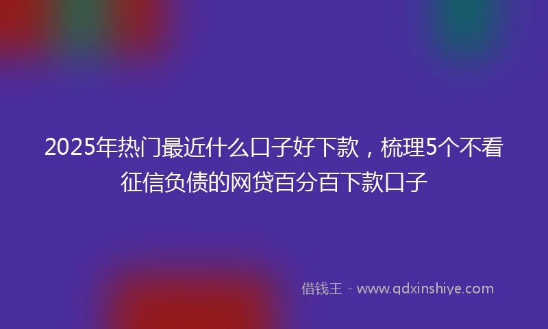 2025年热门最近什么口子好下款，梳理5个不看征信负债的网贷百分百下款口子
