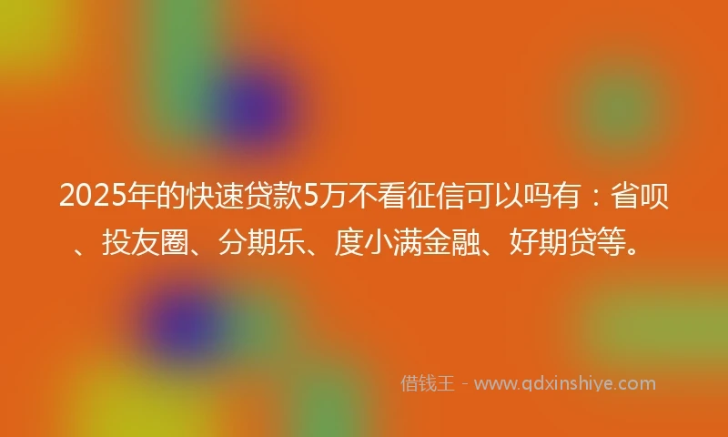 2025年的快速贷款5万不看征信可以吗有：省呗、投友圈、分期乐、度小满金融、好期贷等。