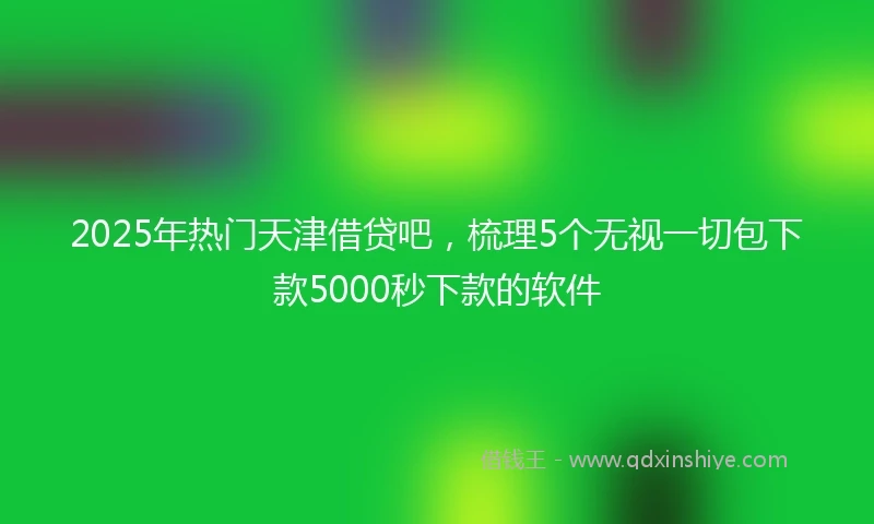 2025年热门天津借贷吧，梳理5个无视一切包下款5000秒下款的软件