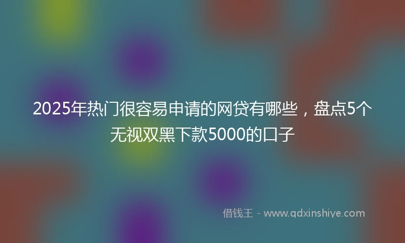 2025年热门很容易申请的网贷有哪些，盘点5个无视双黑下款5000的口子