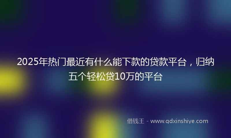 2025年热门最近有什么能下款的贷款平台，归纳五个轻松贷10万的平台