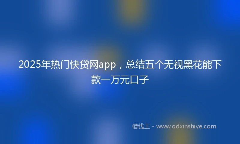 2025年热门快贷网app，总结五个无视黑花能下款一万元口子