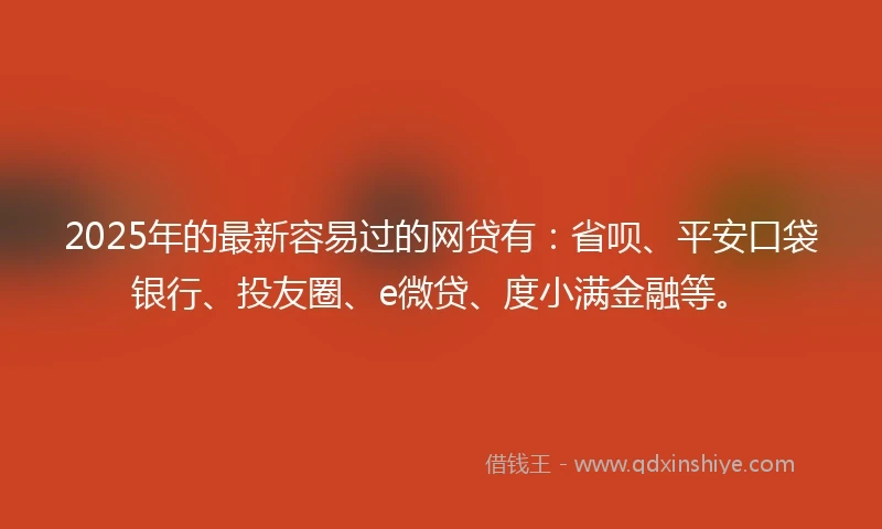 2025年的最新容易过的网贷有：省呗、平安口袋银行、投友圈、e微贷、度小满金融等。