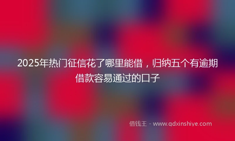 2025年热门征信花了哪里能借，归纳五个有逾期借款容易通过的口子