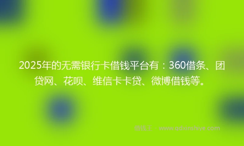 2025年的无需银行卡借钱平台有：360借条、团贷网、花呗、维信卡卡贷、微博借钱等。