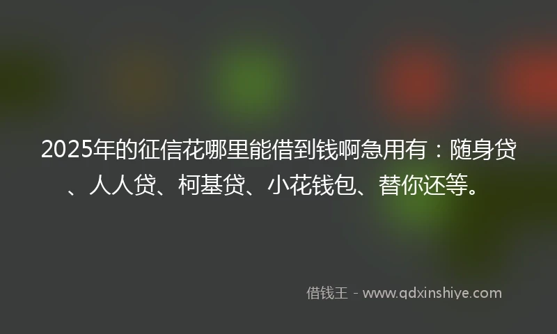 2025年的征信花哪里能借到钱啊急用有：随身贷、人人贷、柯基贷、小花钱包、替你还等。