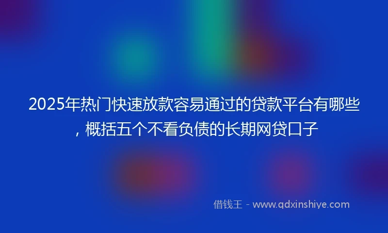 2025年热门快速放款容易通过的贷款平台有哪些，概括五个不看负债的长期网贷口子