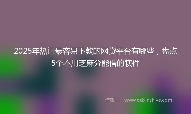 2025年热门最容易下款的网贷平台有哪些，盘点5个不用芝麻分能借的软件