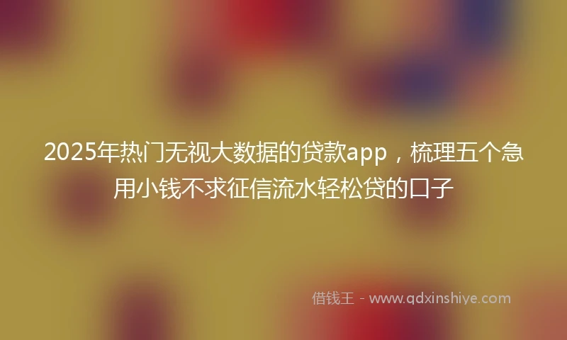 2025年热门无视大数据的贷款app，梳理五个急用小钱不求征信流水轻松贷的口子