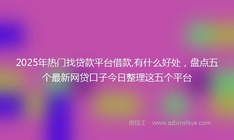2025年热门找贷款平台借款,有什么好处，盘点五个最新网贷口子今日整理这五个平台
