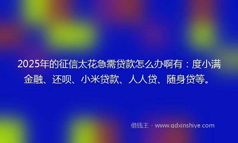 2025年的征信太花急需贷款怎么办啊有：度小满金融、还呗、小米贷款、人人贷、随身贷等。